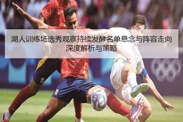 湖人训练场选秀观察持续发酵名单悬念与阵容走向深度解析与策略